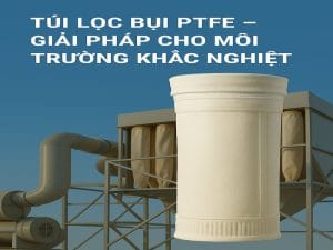 Túi lọc bụi PTFE chịu nhiệt dùng trong hệ thống lọc bụi công nghiệp